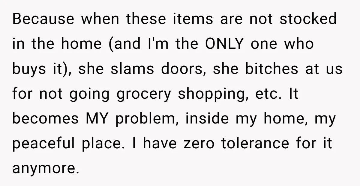 Because when these items are not stocked in the home (and I'm the ONLY one who buys it), she slams doors, she bitches at us for not going grocery shopping,...