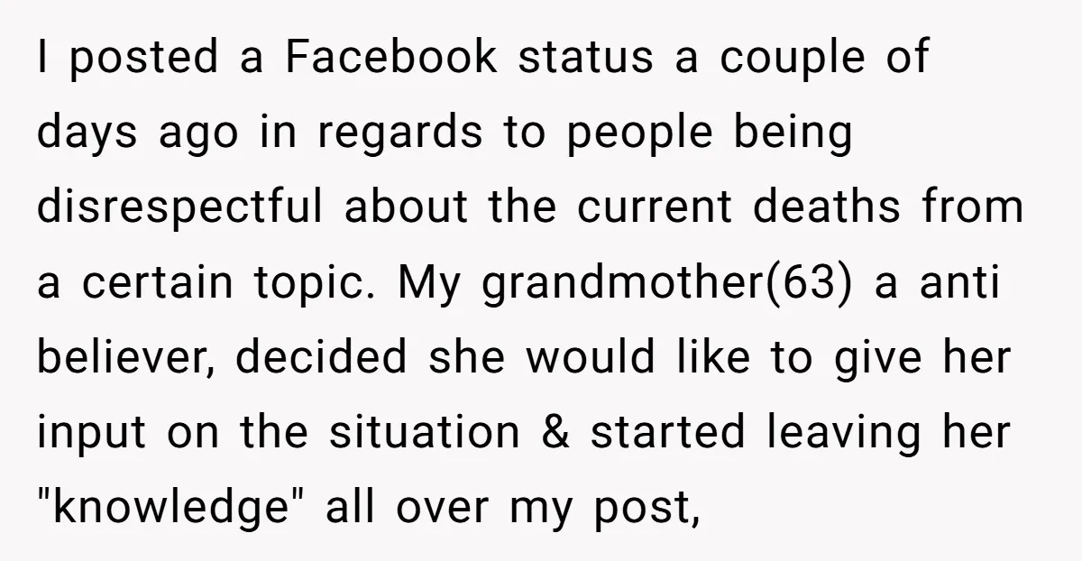 I posted a Facebook status a couple of days ago in regards to people being disrespectful about the current deaths from a certain topic. My grandmother(63) a anti believer, decided...