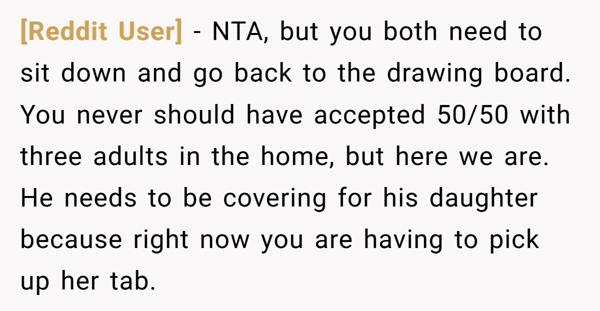 [Reddit User] − NTA, but you both need to sit down and go back to the drawing board. You never should have accepted 50/50 with three adults in the home,...