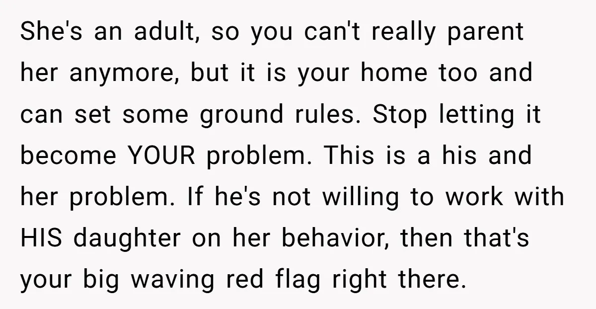 She's an adult, so you can't really parent her anymore, but it is your home too and can set some ground rules. Stop letting it become YOUR problem. This is...