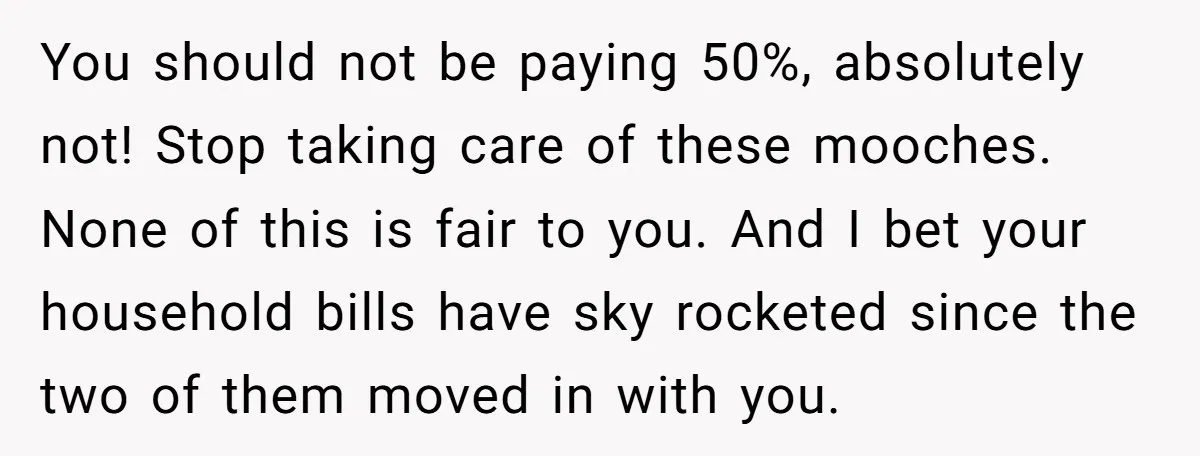 You should not be paying 50%, absolutely not! Stop taking care of these mooches. None of this is fair to you. And I bet your household bills have sky rocketed...