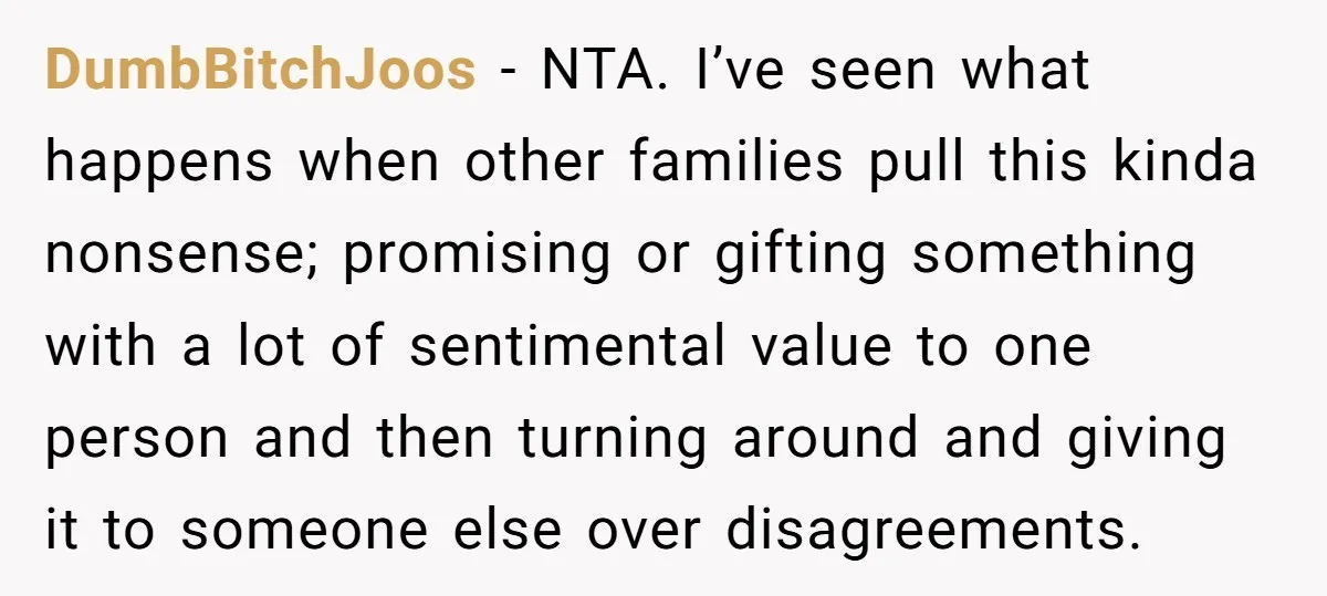 DumbBitchJoos − NTA. I’ve seen what happens when other families pull this kinda nonsense; promising or gifting something with a lot of sentimental value to one person and then turning...