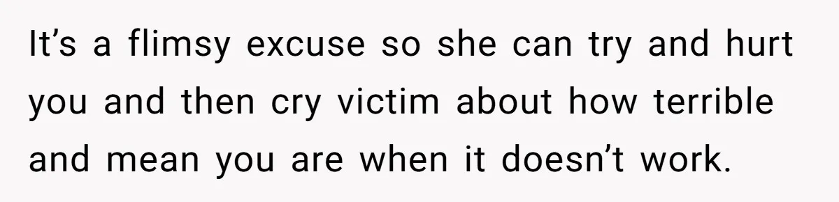 It’s a flimsy excuse so she can try and hurt you and then cry victim about how terrible and mean you are when it doesn’t work.