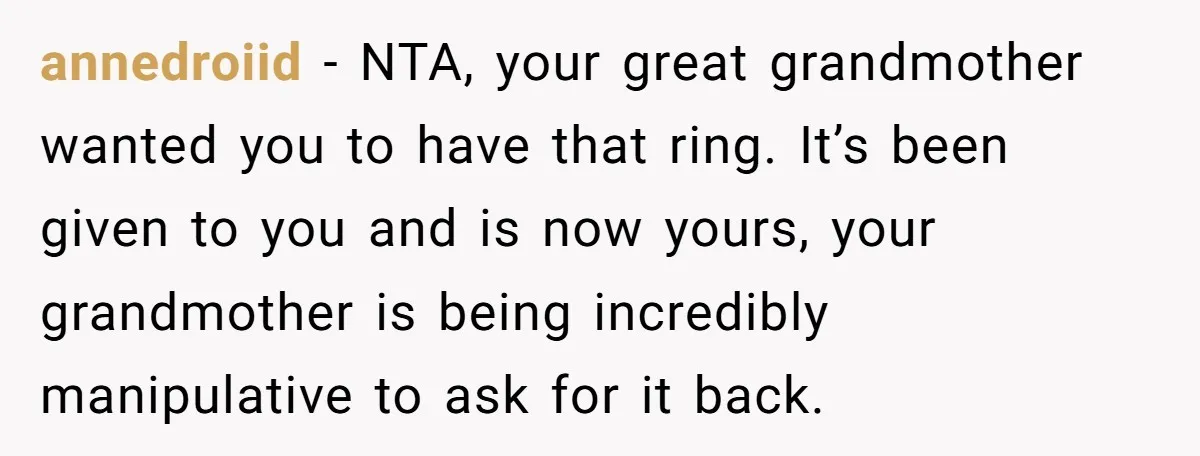 annedroiid − NTA, your great grandmother wanted you to have that ring. It’s been given to you and is now yours, your grandmother is being incredibly manipulative to ask for...