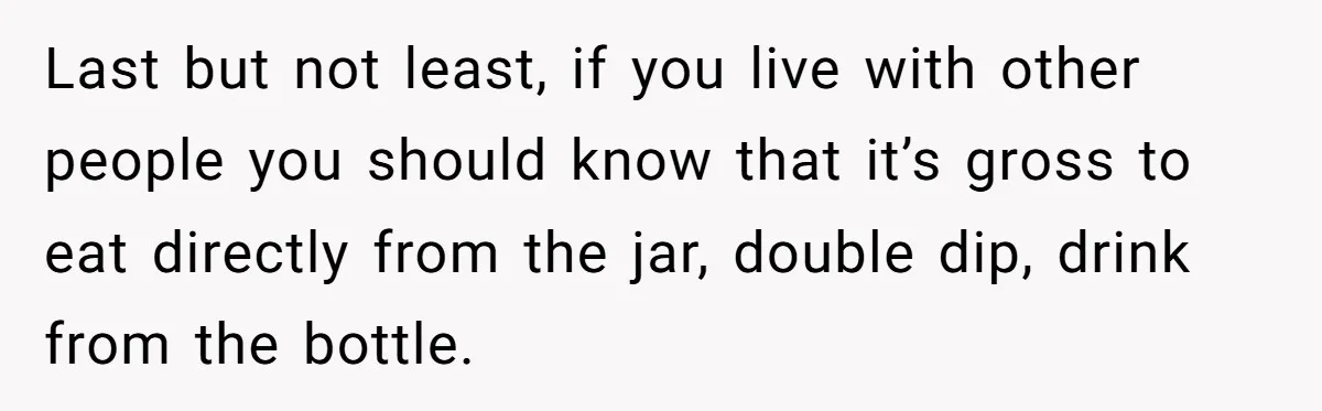 Last but not least, if you live with other people you should know that it’s gross to eat directly from the jar, double dip, drink from the bottle.