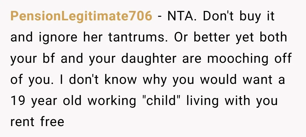 PensionLegitimate706 − NTA. Don't buy it and ignore her tantrums. Or better yet both your bf and your daughter are mooching off of you. I don't know why you would...