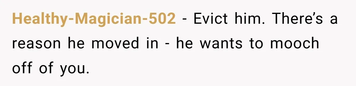 Healthy-Magician-502 − Evict him. There’s a reason he moved in - he wants to mooch off of you.