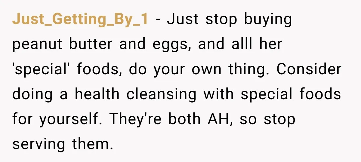 Just_Getting_By_1 − Just stop buying peanut butter and eggs, and alll her 'special' foods, do your own thing. Consider doing a health cleansing with special foods for yourself. They're both...