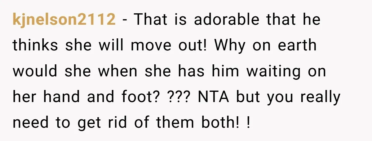kjnelson2112 − That is adorable that he thinks she will move out! Why on earth would she when she has him waiting on her hand and foot? ??? NTA but...
