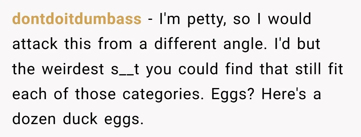 dontdoitdumbass − I'm petty, so I would attack this from a different angle. I'd but the weirdest s__t you could find that still fit each of those categories. Eggs? Here's...