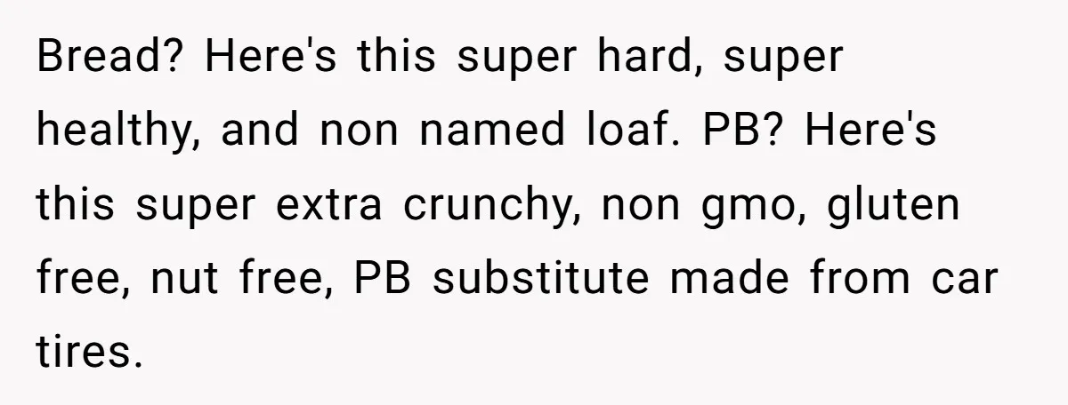 Bread? Here's this super hard, super healthy, and non named loaf. PB? Here's this super extra crunchy, non gmo, gluten free, nut free, PB substitute made from car tires.