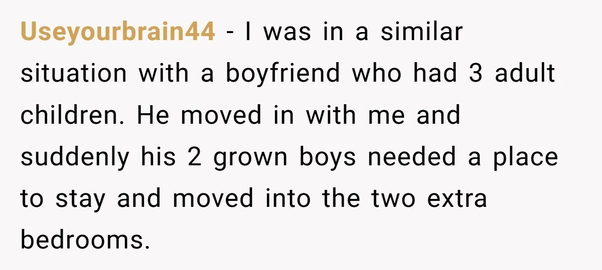 Useyourbrain44 − I was in a similar situation with a boyfriend who had 3 adult children. He moved in with me and suddenly his 2 grown boys needed a place...