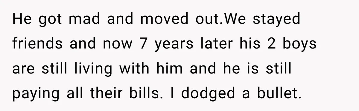 He got mad and moved out.We stayed friends and now 7 years later his 2 boys are still living with him and he is still paying all their bills. I...
