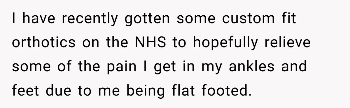 I have recently gotten some custom fit orthotics on the NHS to hopefully relieve some of the pain I get in my ankles and feet due to me being flat...