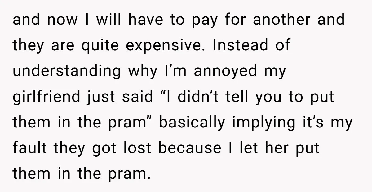 and now I will have to pay for another and they are quite expensive. Instead of understanding why I’m annoyed my girlfriend just said “I didn’t tell you to put...