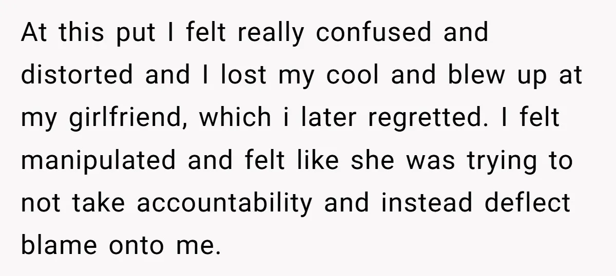 At this put I felt really confused and distorted and I lost my cool and blew up at my girlfriend, which i later regretted. I felt manipulated and felt like...