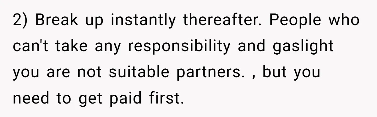2) Break up instantly thereafter. People who can't take any responsibility and gaslight you are not suitable partners. , but you need to get paid first.