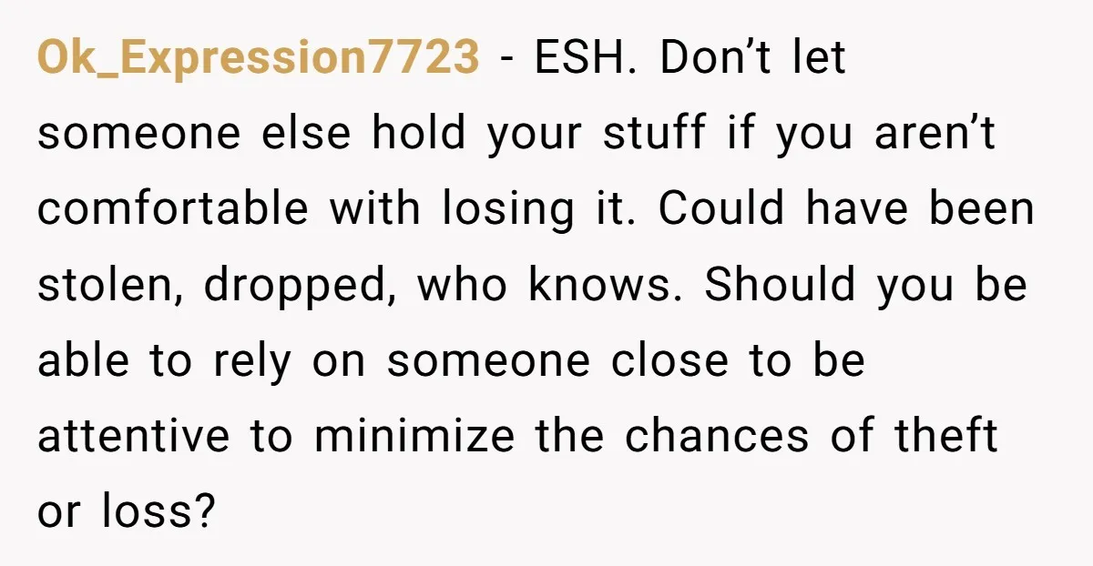 Ok_Expression7723 − ESH. Don’t let someone else hold your stuff if you aren’t comfortable with losing it. Could have been stolen, dropped, who knows. Should you be able to rely...