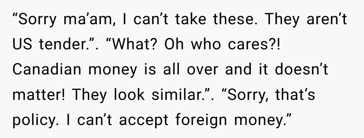 “Sorry ma’am, I can’t take these. They aren’t US tender.”. “What? Oh who cares?! Canadian money is all over and it doesn’t matter! They look similar.”. “Sorry, that’s policy. I...