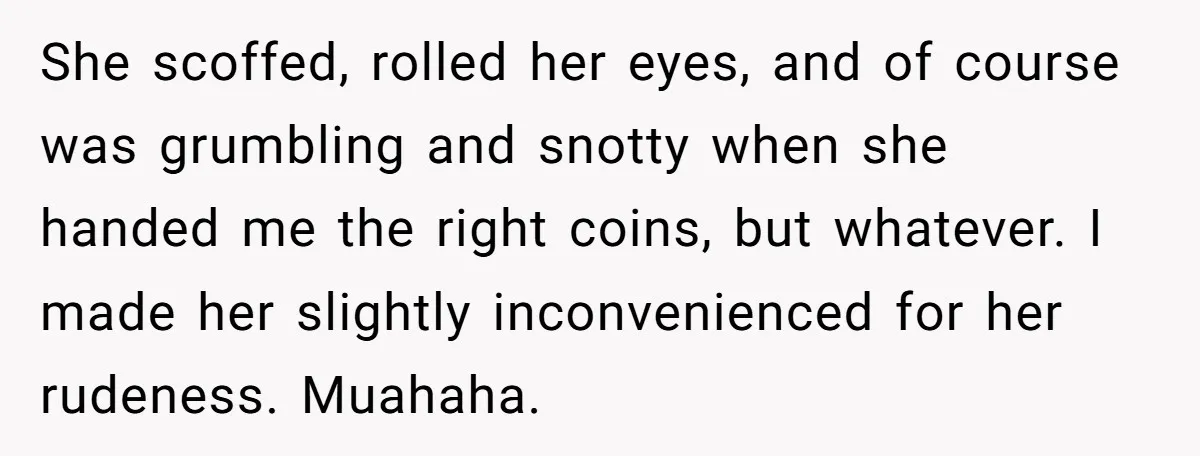 She scoffed, rolled her eyes, and of course was grumbling and snotty when she handed me the right coins, but whatever. I made her slightly inconvenienced for her rudeness. Muahaha.