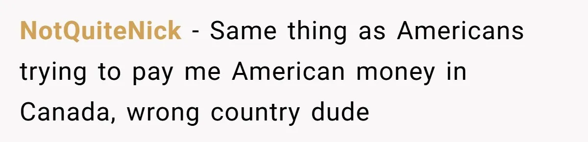 NotQuiteNick − Same thing as Americans trying to pay me American money in Canada, wrong country dude