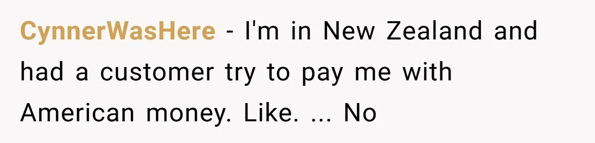 CynnerWasHere − I'm in New Zealand and had a customer try to pay me with American money. Like. ... No
