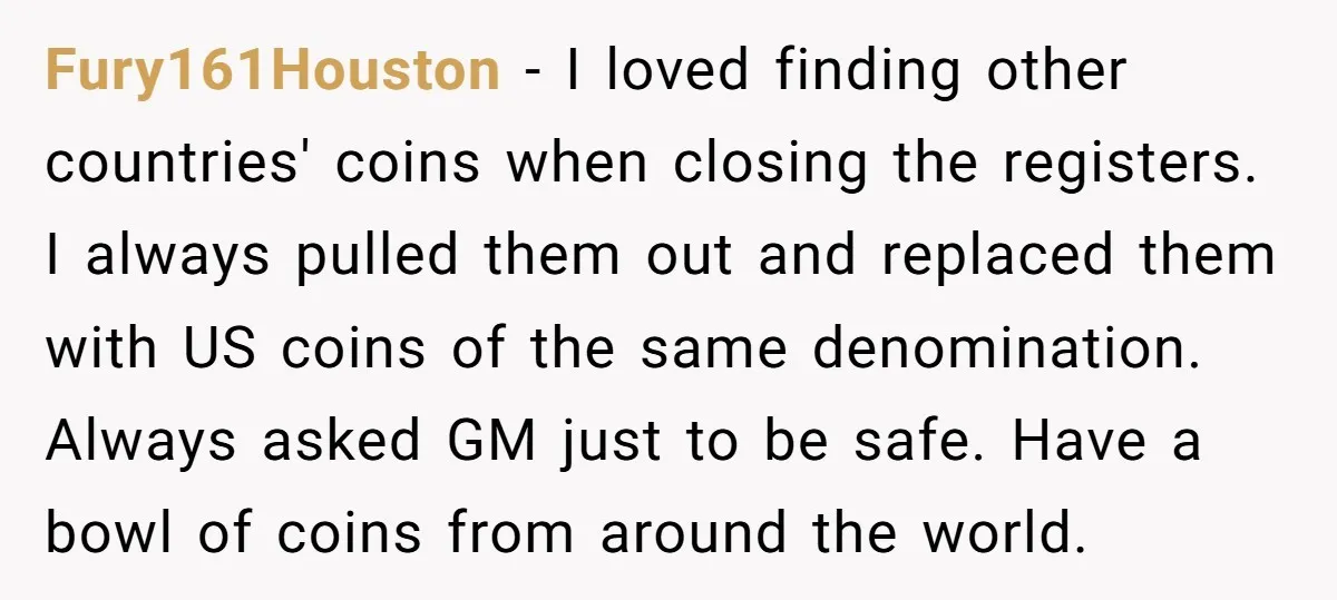 Fury161Houston − I loved finding other countries' coins when closing the registers. I always pulled them out and replaced them with US coins of the same denomination. Always asked GM...