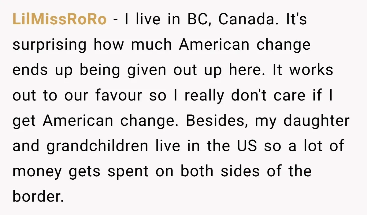 LilMissRoRo − I live in BC, Canada. It's surprising how much American change ends up being given out up here. It works out to our favour so I really don't...