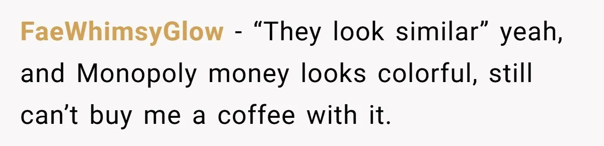 FaeWhimsyGlow − “They look similar” yeah, and Monopoly money looks colorful, still can’t buy me a coffee with it.