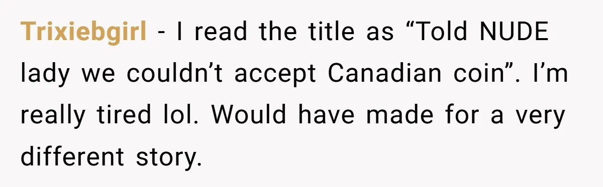 Trixiebgirl − I read the title as “Told NUDE lady we couldn’t accept Canadian coin”. I’m really tired lol. Would have made for a very different story.