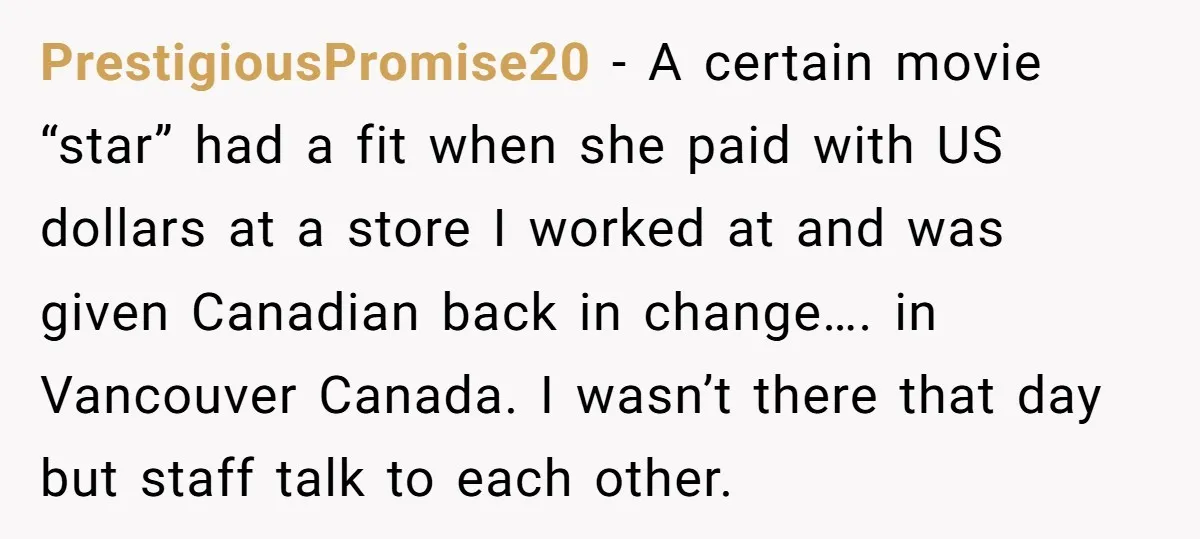 PrestigiousPromise20 − A certain movie “star” had a fit when she paid with US dollars at a store I worked at and was given Canadian back in change…. in Vancouver...