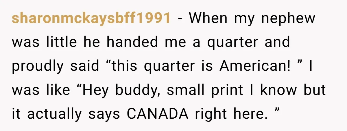 sharonmckaysbff1991 − When my nephew was little he handed me a quarter and proudly said “this quarter is American! ” I was like “Hey buddy, small print I know but...
