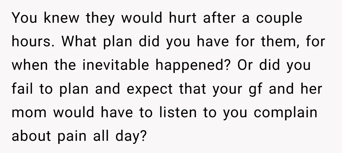 You knew they would hurt after a couple hours. What plan did you have for them, for when the inevitable happened? Or did you fail to plan and expect that...