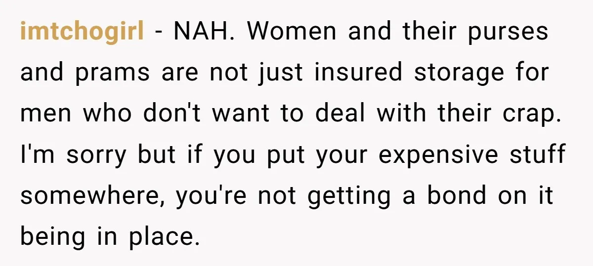 imtchogirl − NAH. Women and their purses and prams are not just insured storage for men who don't want to deal with their crap. I'm sorry but if you put...
