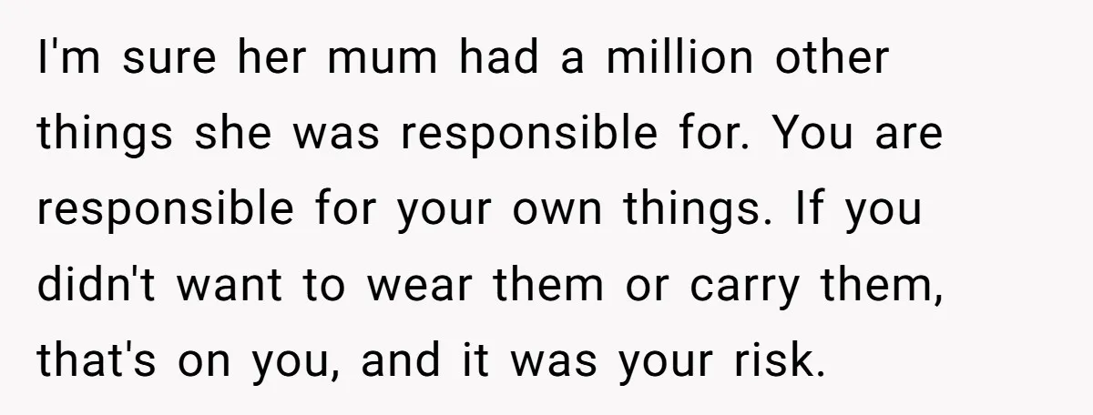 I'm sure her mum had a million other things she was responsible for. You are responsible for your own things. If you didn't want to wear them or carry them,...