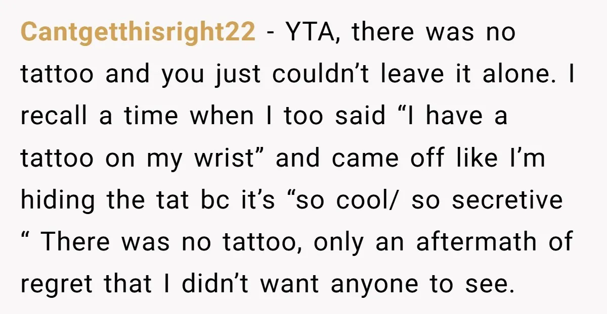 Cantgetthisright22 - YTA, there was no tattoo and you just couldn’t leave it alone. I recall a time when I too said “I have a tattoo on my wrist” and...
