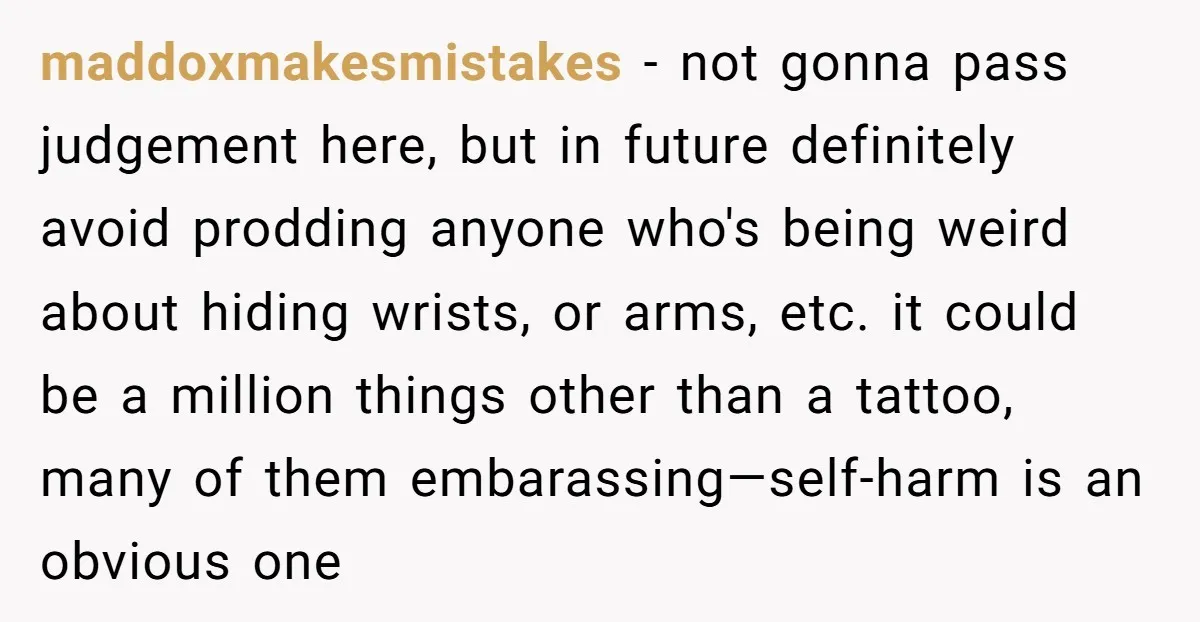maddoxmakesmistakes - not gonna pass judgement here, but in future definitely avoid prodding anyone who's being weird about hiding wrists, or arms, etc. it could be a million things other...