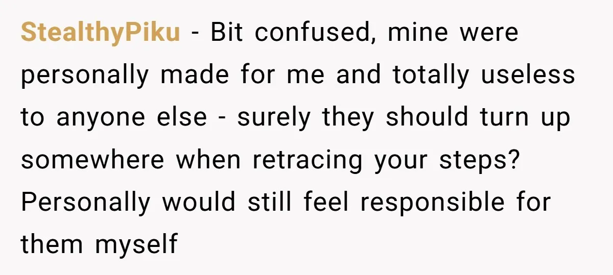 StealthyPiku − Bit confused, mine were personally made for me and totally useless to anyone else - surely they should turn up somewhere when retracing your steps? Personally would still...