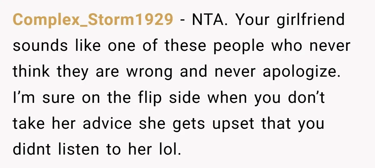 Complex_Storm1929 − NTA. Your girlfriend sounds like one of these people who never think they are wrong and never apologize. I’m sure on the flip side when you don’t take...