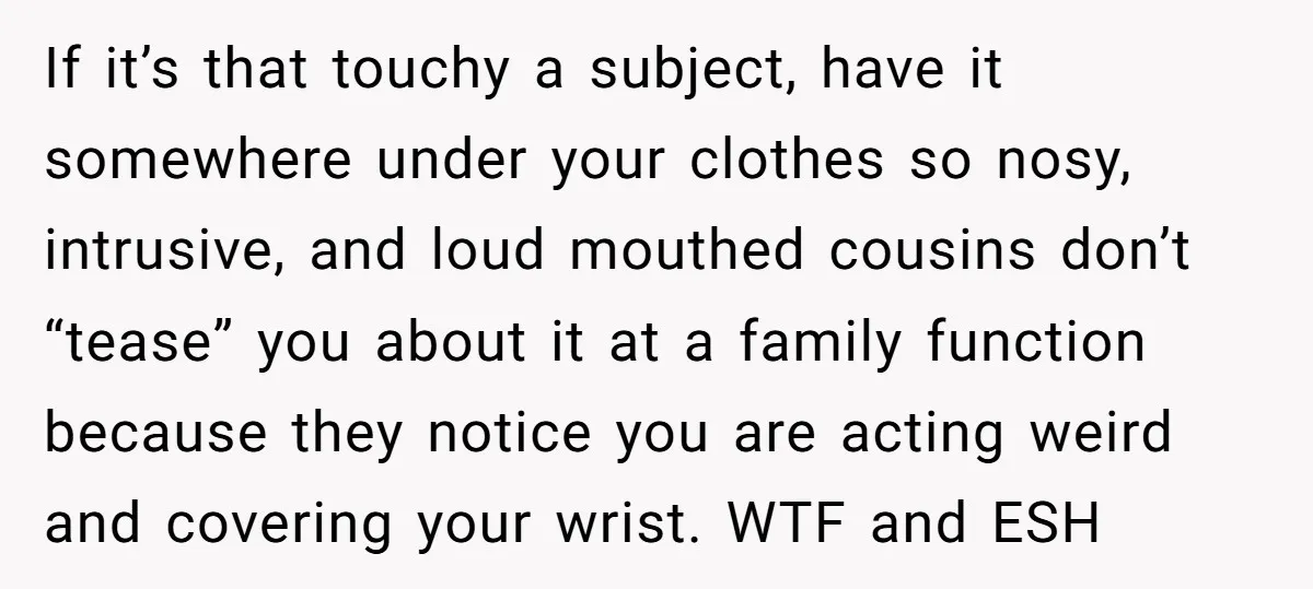 If it’s that touchy a subject, have it somewhere under your clothes so nosy, intrusive, and loud mouthed cousins don’t “tease” you about it at a family function because they...