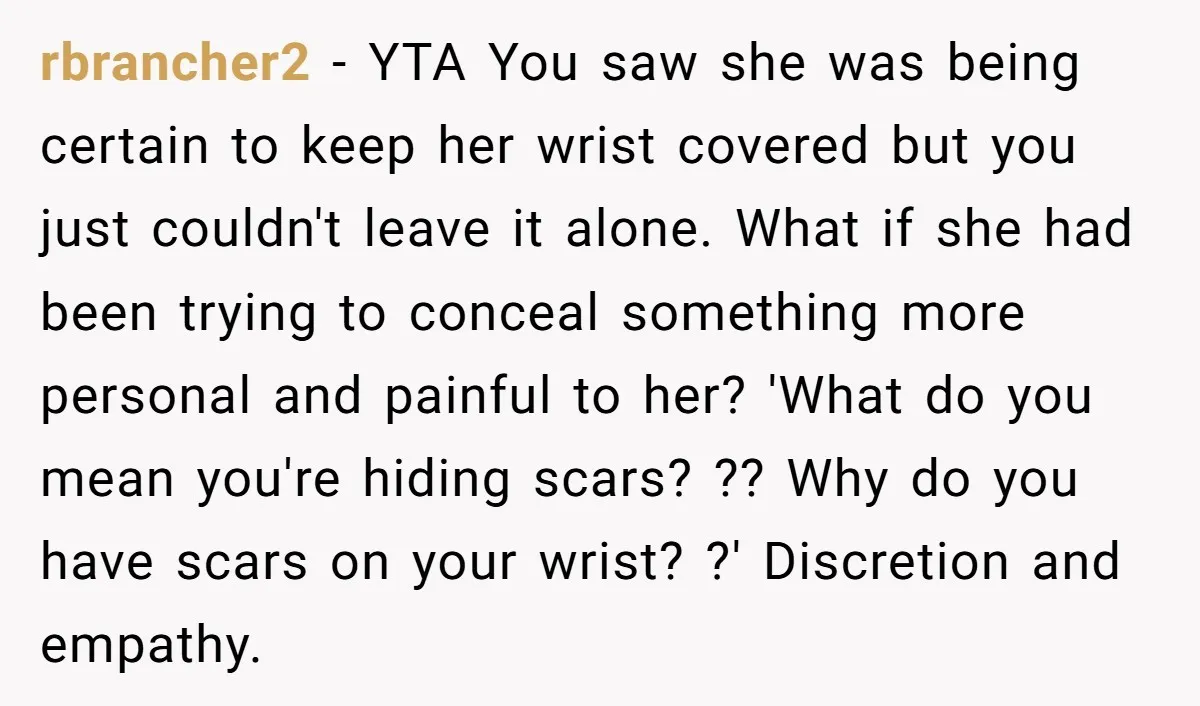 rbrancher2 - YTA You saw she was being certain to keep her wrist covered but you just couldn't leave it alone. What if she had been trying to conceal something...