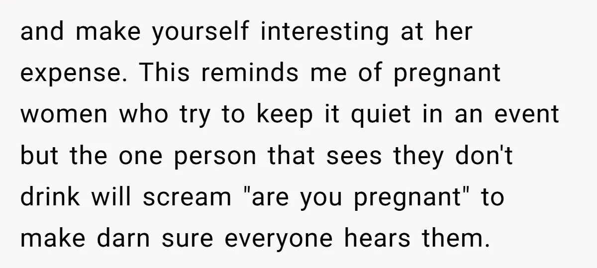 and make yourself interesting at her expense. This reminds me of pregnant women who try to keep it quiet in an event but the one person that sees they don't...