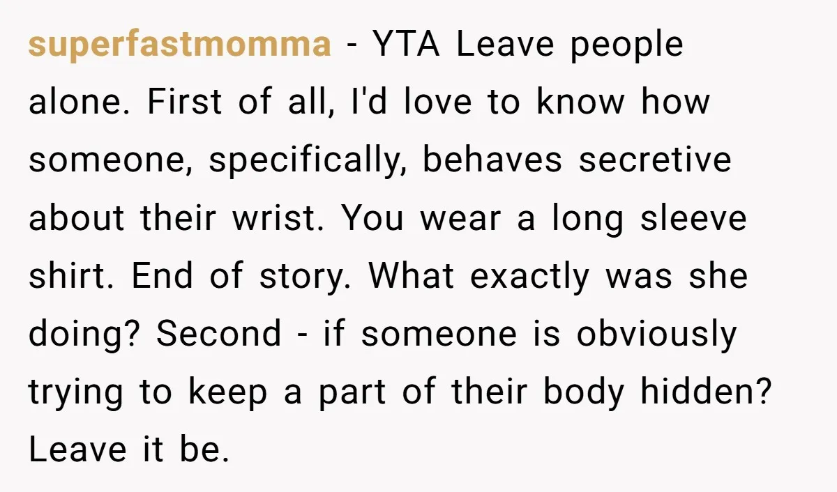 superfastmomma - YTA Leave people alone. First of all, I'd love to know how someone, specifically, behaves secretive about their wrist. You wear a long sleeve shirt. End of story....