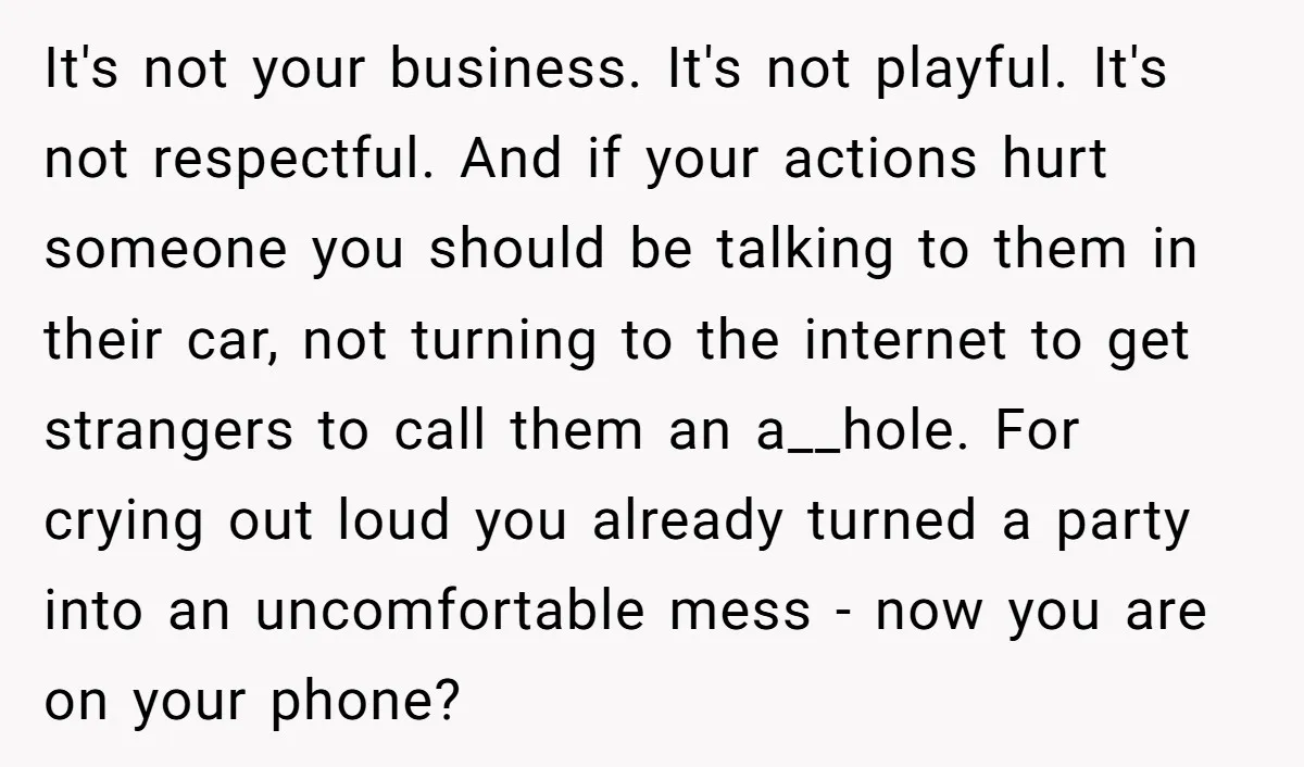 It's not your business. It's not playful. It's not respectful. And if your actions hurt someone you should be talking to them in their car, not turning to the internet...