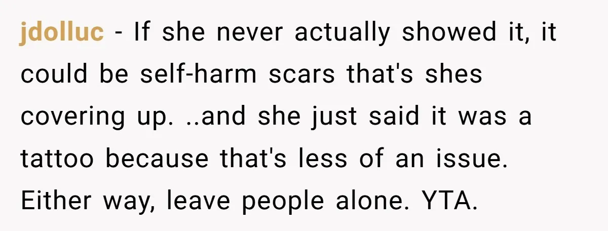 jdolluc - If she never actually showed it, it could be self-harm scars that's shes covering up. ..and she just said it was a tattoo because that's less of an...