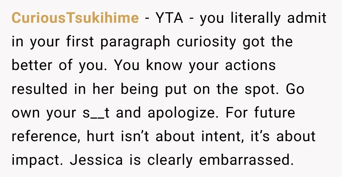 CuriousTsukihime - YTA - you literally admit in your first paragraph curiosity got the better of you. You know your actions resulted in her being put on the spot. Go...