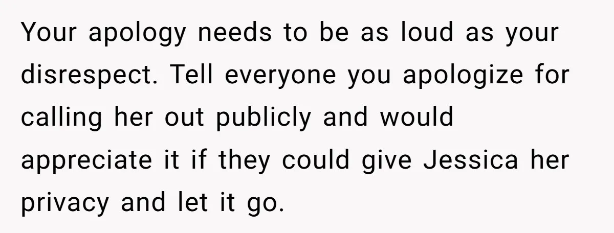 Your apology needs to be as loud as your disrespect. Tell everyone you apologize for calling her out publicly and would appreciate it if they could give Jessica her privacy...