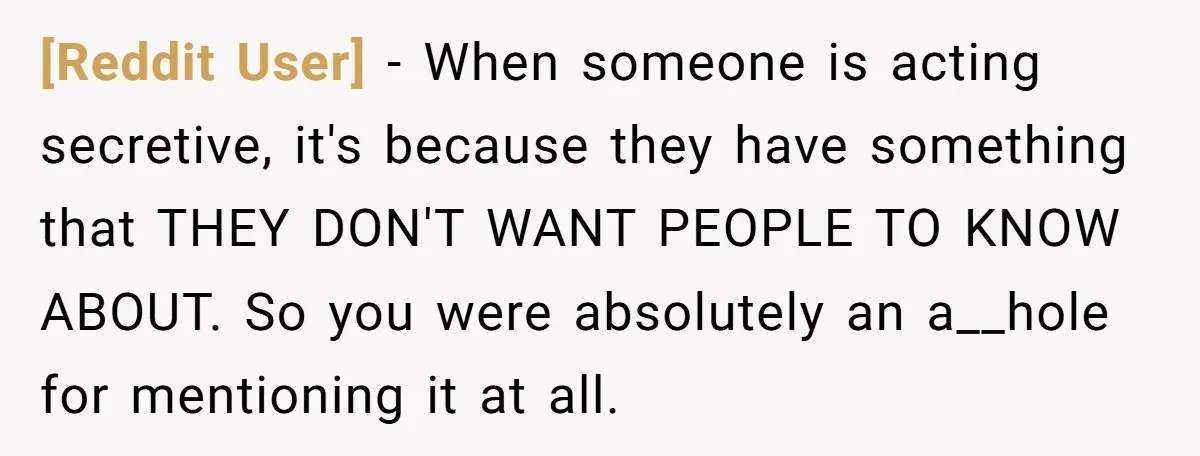 [Reddit User] - When someone is acting secretive, it's because they have something that THEY DON'T WANT PEOPLE TO KNOW ABOUT. So you were absolutely an a__hole for mentioning it...