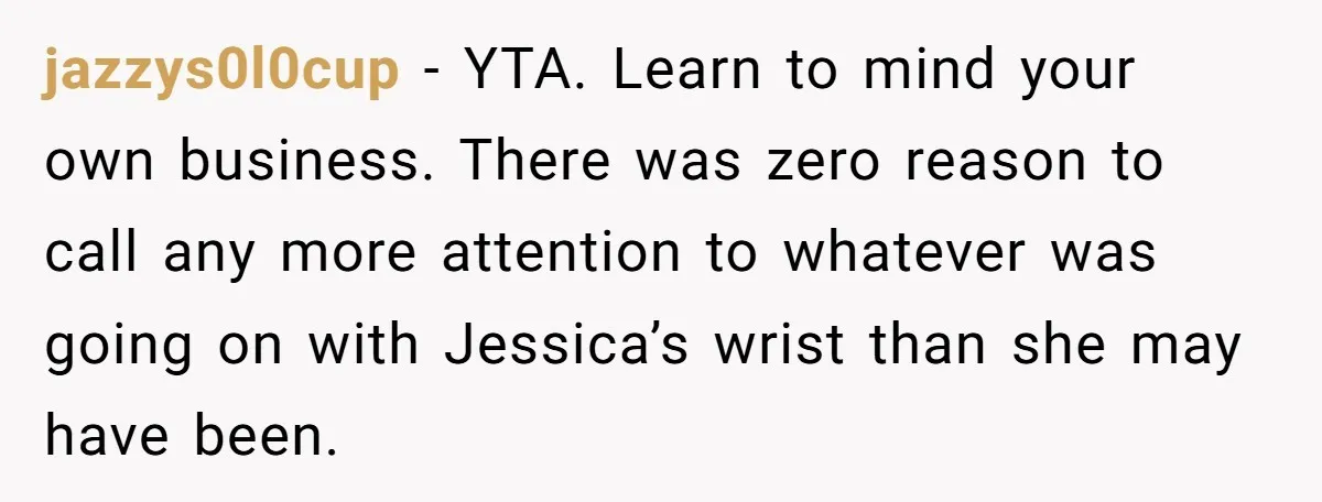jazzys0l0cup - YTA. Learn to mind your own business. There was zero reason to call any more attention to whatever was going on with Jessica’s wrist than she may have...