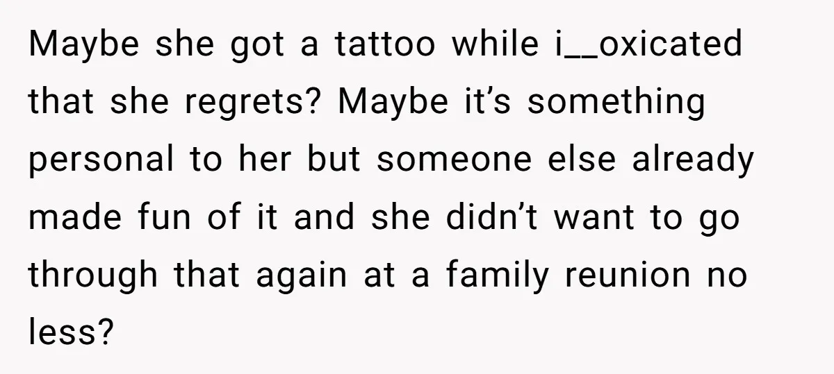 Maybe she got a tattoo while i__oxicated that she regrets? Maybe it’s something personal to her but someone else already made fun of it and she didn’t want to go...